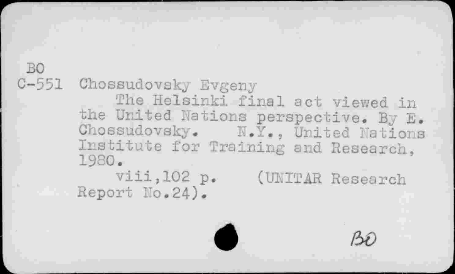 ﻿BO
C-551
Chossudovsky Evgeny
The Helsinki final act viewed in the United Hations perspective. By E. Chossudovsky. N.Y., United Nations Institute for Training and Research, 1980.
viii,102 p. (UNITAR Research Report No.24).
